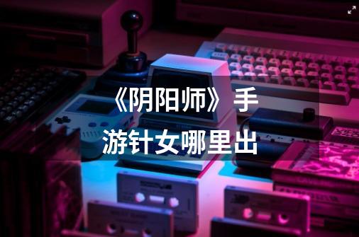《阴阳师》手游针女哪里出-第1张-游戏信息-龙启网