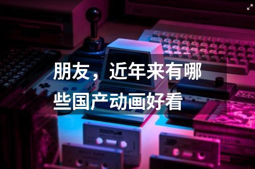 朋友,近年来有哪些国产动画好看-第1张-游戏信息-龙启网