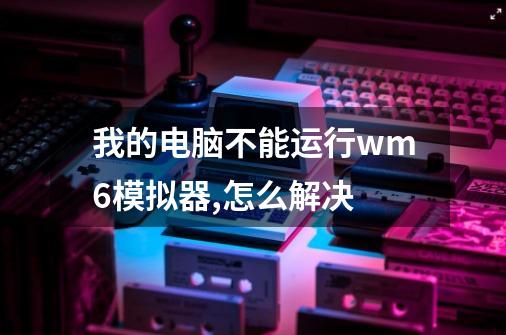 我的电脑不能运行wm6模拟器,怎么解决-第1张-游戏信息-龙启网