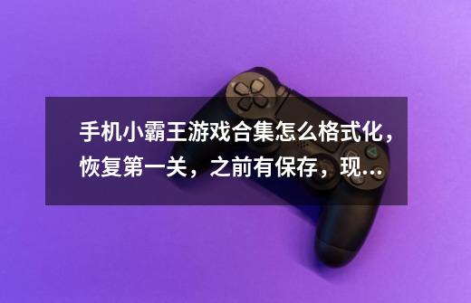 手机小霸王游戏合集怎么格式化，恢复第一关，之前有保存，现在一点进去就是保存的关卡，想重新玩。-第1张-游戏信息-龙启网