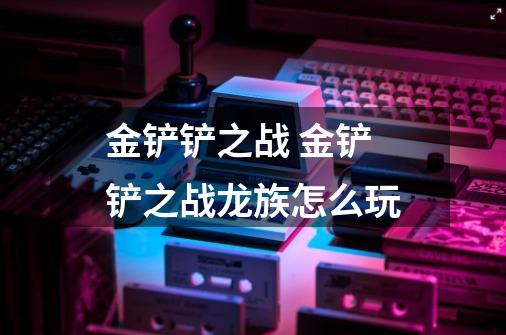 金铲铲之战 金铲铲之战龙族怎么玩-第1张-游戏信息-龙启网