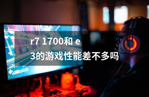 r7 1700和 e3的游戏性能差不多吗-第1张-游戏信息-龙启网