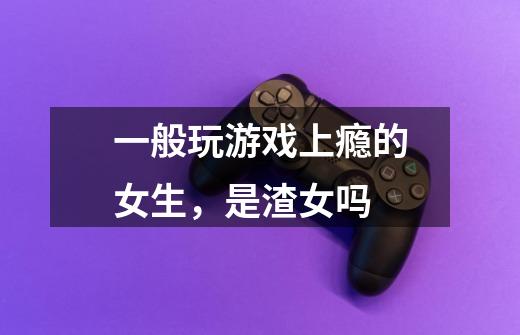 一般玩游戏上瘾的女生,是渣女吗-第1张-游戏信息-龙启网
