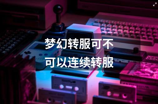梦幻转服可不可以连续转服-第1张-游戏信息-龙启网