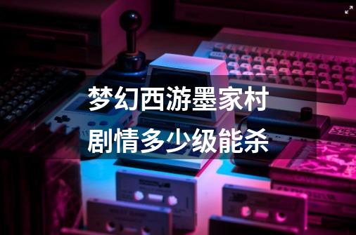 梦幻西游墨家村剧情多少级能杀-第1张-游戏信息-龙启网
