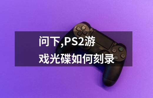 问下,PS2游戏光碟如何刻录-第1张-游戏信息-龙启网