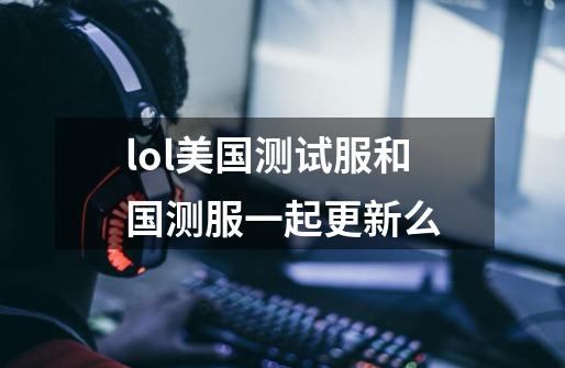 lol美国测试服和国测服一起更新么-第1张-游戏信息-龙启网