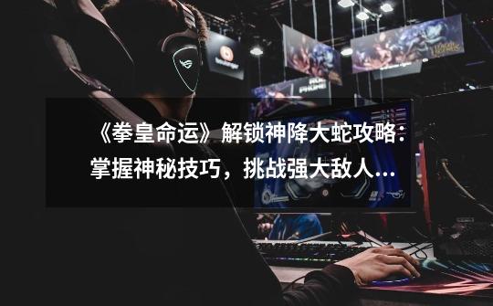 《拳皇命运》解锁神降大蛇攻略:掌握神秘技巧,挑战强大敌人-《拳皇命运》解锁神降大蛇指南-第1张-游戏信息-龙启网