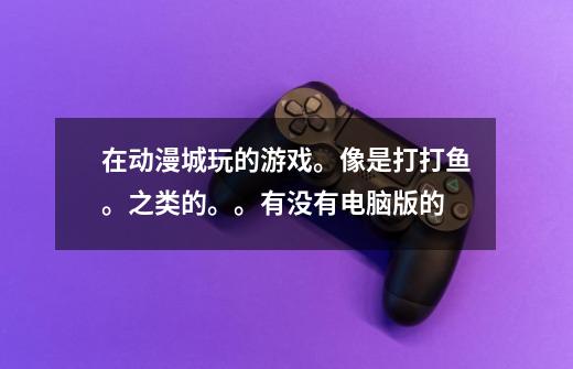 在动漫城玩的游戏。像是打打鱼。之类的。。有没有电脑版的-第1张-游戏信息-龙启网
