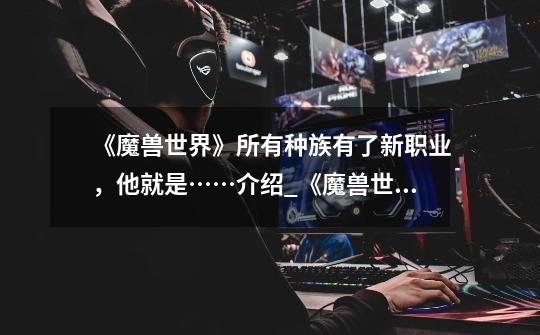《魔兽世界》所有种族有了新职业,他就是……介绍_《魔兽世界》所有种族有了新职业,他就是……是什么-第1张-游戏信息-龙启网
