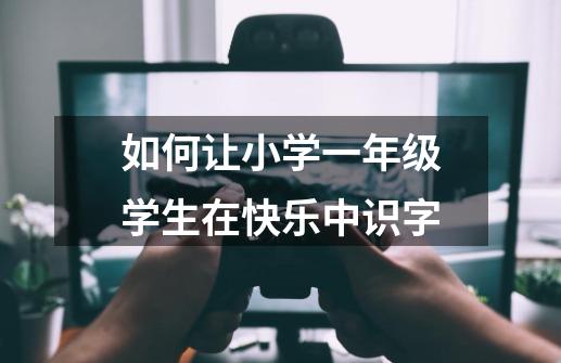 如何让小学一年级学生在快乐中识字-第1张-游戏信息-龙启网