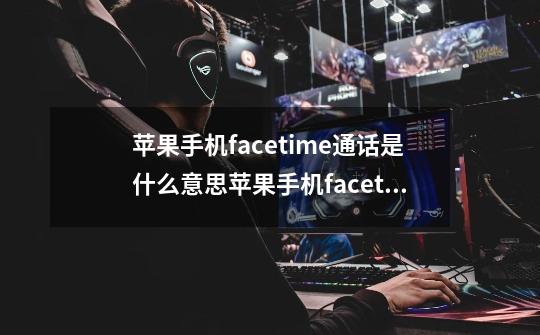 苹果手机facetime通话是什么意思苹果手机facetime通话的意思是什么-第1张-游戏信息-龙启网