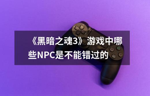 《黑暗之魂3》游戏中哪些NPC是不能错过的-第1张-游戏信息-龙启网