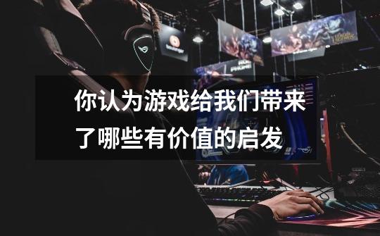 你认为游戏给我们带来了哪些有价值的启发-第1张-游戏信息-龙启网