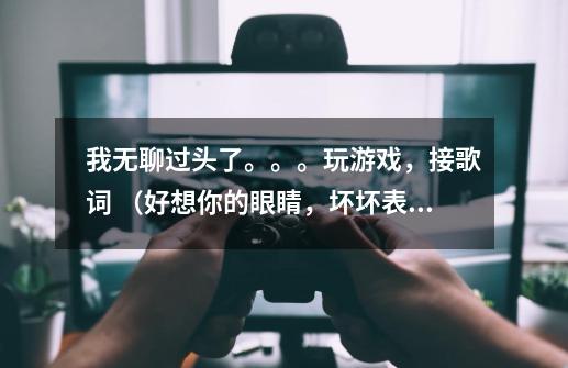 我无聊过头了。。。玩游戏，接歌词 （好想你的眼睛，坏坏表情） 下一句（-第1张-游戏信息-龙启网