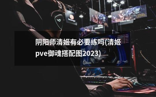 阴阳师清姬有必要练吗(清姬pve御魂搭配图2023)-第1张-游戏信息-龙启网