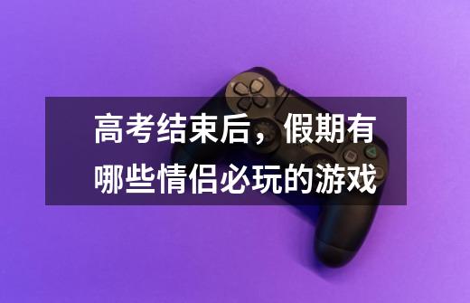 高考结束后,假期有哪些情侣必玩的游戏-第1张-游戏信息-龙启网
