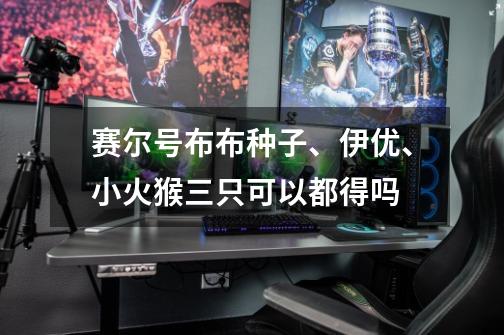 赛尔号布布种子、伊优、小火猴三只可以都得吗-第1张-游戏信息-龙启网