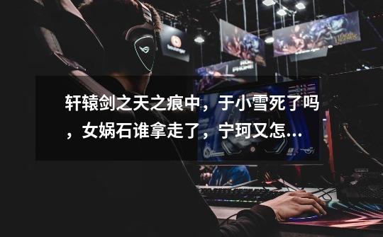轩辕剑之天之痕中,于小雪死了吗,女娲石谁拿走了,宁珂又怎样了,玉儿呢-第1张-游戏信息-龙启网