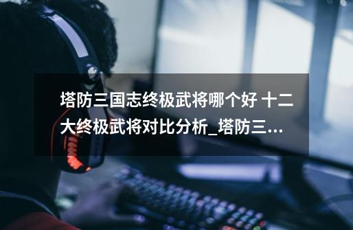 塔防三国志终极武将哪个好 十二大终极武将对比分析_塔防三国志武将阵容-第1张-游戏信息-龙启网