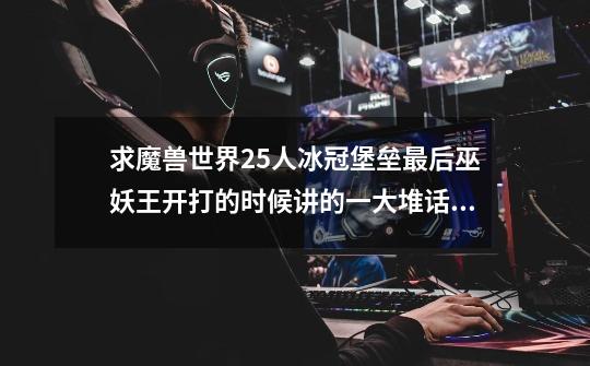 求魔兽世界25人冰冠堡垒最后巫妖王开打的时候讲的一大堆话…-第1张-游戏信息-龙启网
