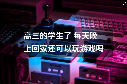 高三的学生了 每天晚上回家还可以玩游戏吗-第1张-游戏信息-龙启网