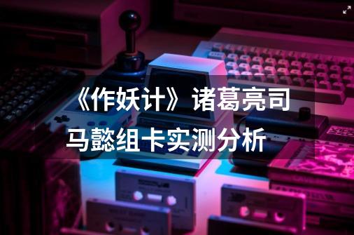 《作妖计》诸葛亮司马懿组卡实测分析-第1张-游戏信息-龙启网