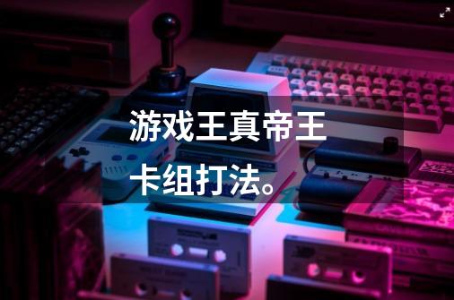 游戏王真帝王卡组打法。-第1张-游戏信息-龙启网