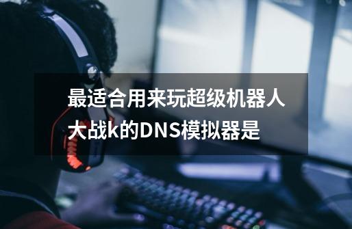 最适合用来玩超级机器人大战k的DNS模拟器是-第1张-游戏信息-龙启网