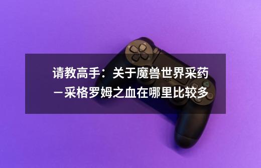请教高手：关于魔兽世界采药－采格罗姆之血在哪里比较多-第1张-游戏信息-龙启网