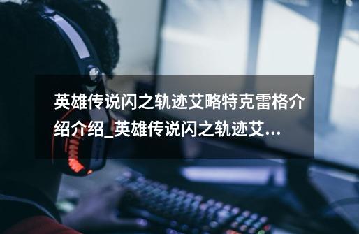 英雄传说闪之轨迹艾略特克雷格介绍介绍_英雄传说闪之轨迹艾略特克雷格介绍是什么-第1张-游戏信息-龙启网