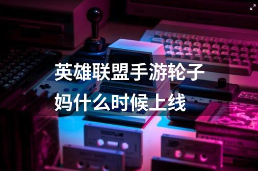 英雄联盟手游轮子妈什么时候上线-第1张-游戏信息-龙启网