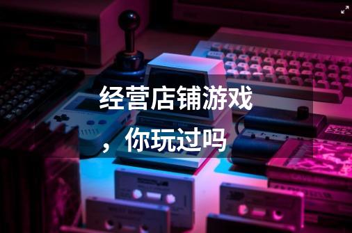经营店铺游戏,你玩过吗-第1张-游戏信息-龙启网
