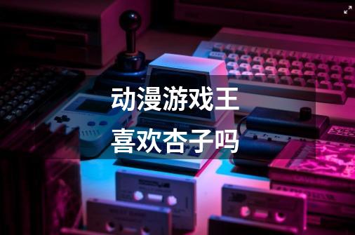 动漫游戏王 喜欢杏子吗-第1张-游戏信息-龙启网