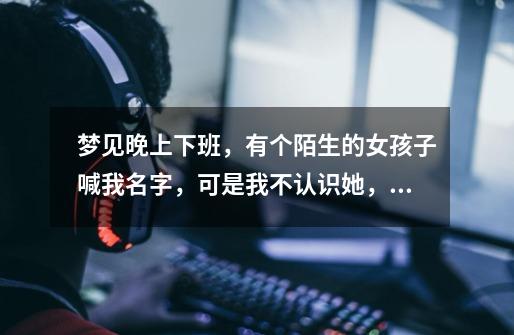 梦见晚上下班，有个陌生的女孩子喊我名字，可是我不认识她，然后跟我一起回到出租屋。我好像对她很冷淡-第1张-游戏信息-龙启网