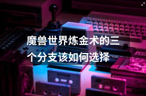 魔兽世界炼金术的三个分支该如何选择-第1张-游戏信息-龙启网