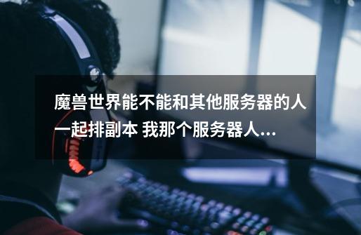 魔兽世界能不能和其他服务器的人一起排副本 我那个服务器人很少-第1张-游戏信息-龙启网