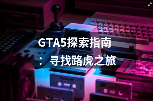 GTA5探索指南:寻找路虎之旅-第1张-游戏信息-龙启网