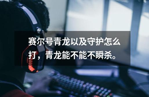 赛尔号青龙以及守护怎么打,青龙能不能不瞬杀。-第1张-游戏信息-龙启网