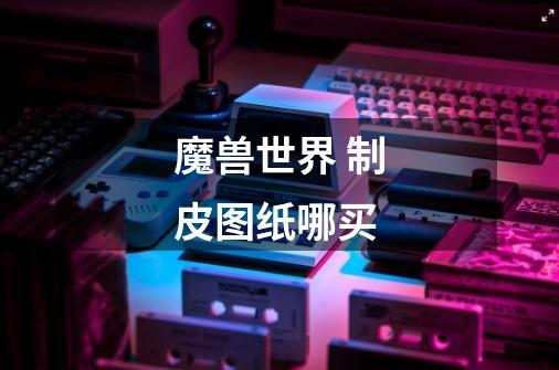 魔兽世界 制皮图纸哪买-第1张-游戏信息-龙启网