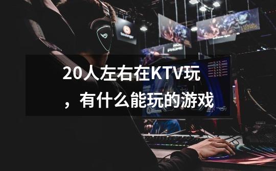 20人左右在KTV玩，有什么能玩的游戏-第1张-游戏信息-龙启网
