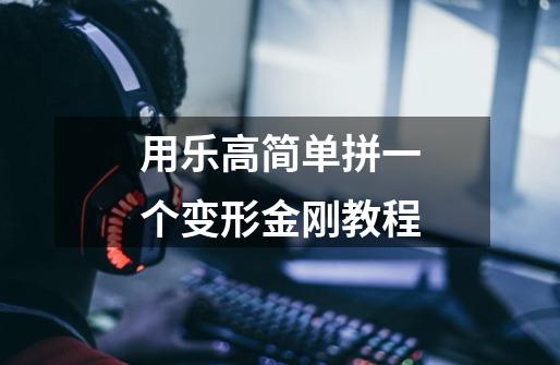用乐高简单拼一个变形金刚教程-第1张-游戏信息-龙启网