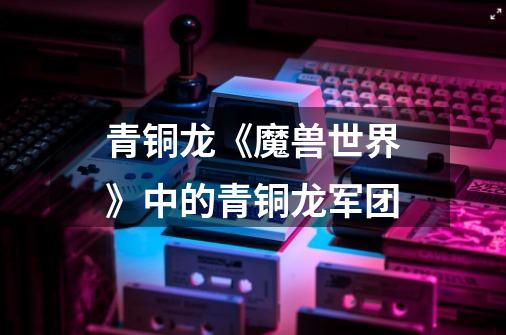 青铜龙《魔兽世界》中的青铜龙军团-第1张-游戏信息-龙启网