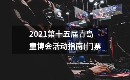 2021第十五届青岛童博会活动指南(门票-第1张-游戏信息-龙启网