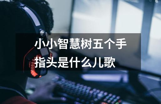 小小智慧树五个手指头是什么儿歌-第1张-游戏信息-龙启网