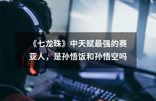 《七龙珠》中天赋最强的赛亚人,是孙悟饭和孙悟空吗-第1张-游戏信息-龙启网