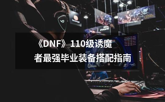 《DNF》110级诱魔者最强毕业装备搭配指南-第1张-游戏信息-龙启网