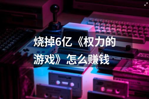 烧掉6亿《权力的游戏》怎么赚钱-第1张-游戏信息-龙启网