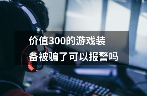 价值300的游戏装备被骗了可以报警吗-第1张-游戏信息-龙启网