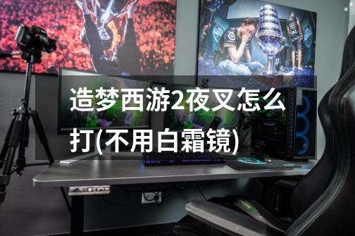 造梦西游2夜叉怎么打(不用白霜镜)-第1张-游戏信息-龙启网